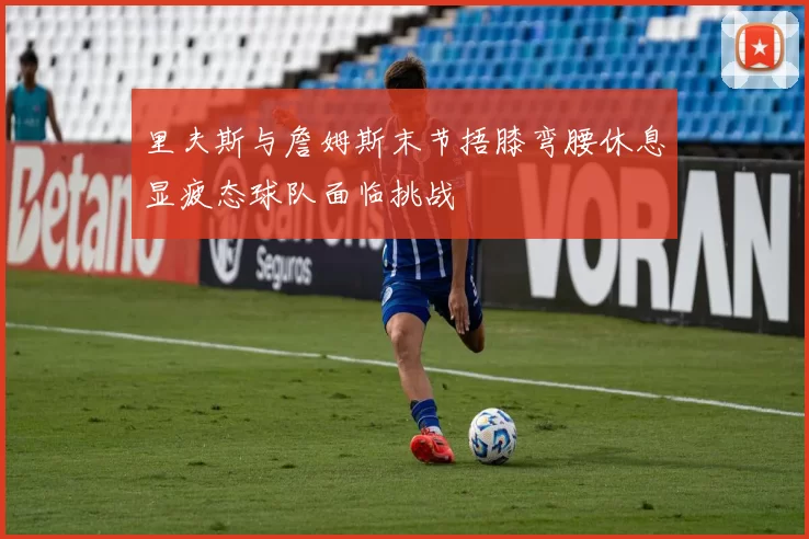 里夫斯与詹姆斯末节捂膝弯腰休息显疲态球队面临挑战