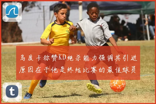 乌度卡称赞KD绝杀能力强调其引进原因在于他是终结比赛的最佳球员