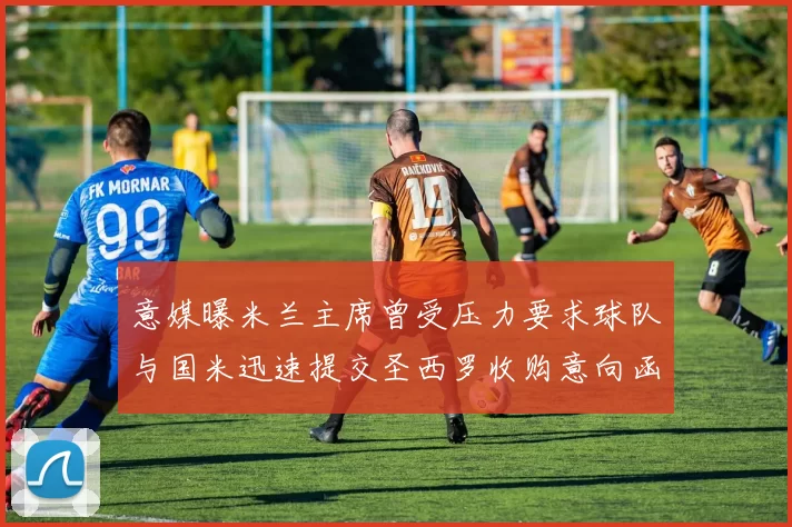 意媒曝米兰主席曾受压力要求球队与国米迅速提交圣西罗收购意向函