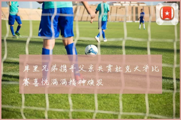 库里兄弟携手父亲共赏杜克大学比赛喜悦满满精神焕发
