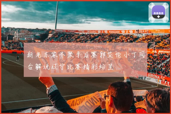 新老东家齐聚季后赛郭艾伦小丁同台解说辽宁比赛精彩纷呈
