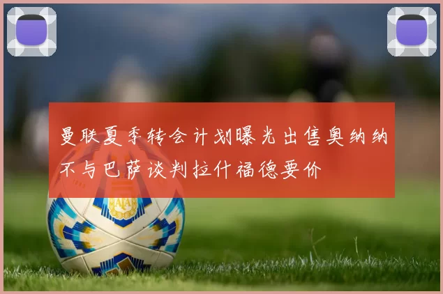 曼联夏季转会计划曝光出售奥纳纳不与巴萨谈判拉什福德要价