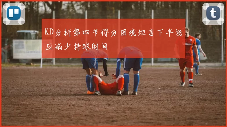 KD分析第四节得分困境坦言下半场应减少持球时间