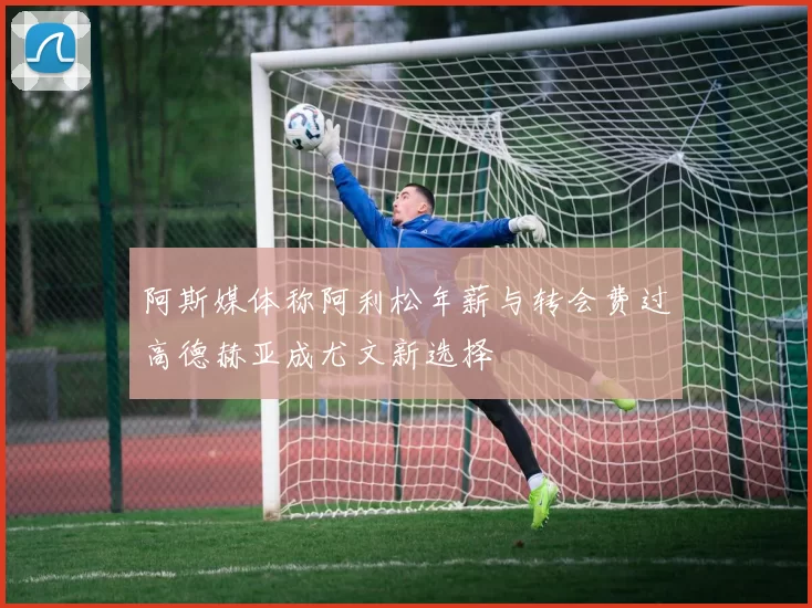 阿斯媒体称阿利松年薪与转会费过高德赫亚成尤文新选择