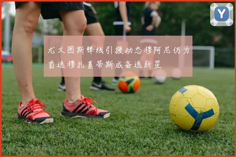 尤文图斯锋线引援动态穆阿尼仍为首选穆扎基蒂斯成备选新星