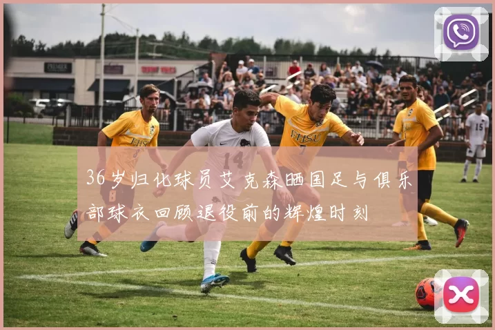 36岁归化球员艾克森晒国足与俱乐部球衣回顾退役前的辉煌时刻