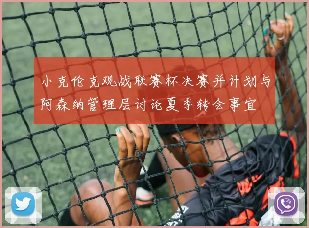 小克伦克观战联赛杯决赛并计划与阿森纳管理层讨论夏季转会事宜