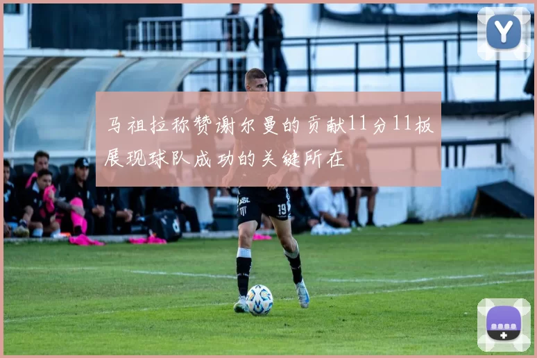 马祖拉称赞谢尔曼的贡献11分11板展现球队成功的关键所在