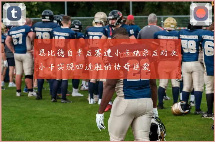 恩比德自季后赛遭小卡绝杀后对决小卡实现四连胜的传奇逆袭