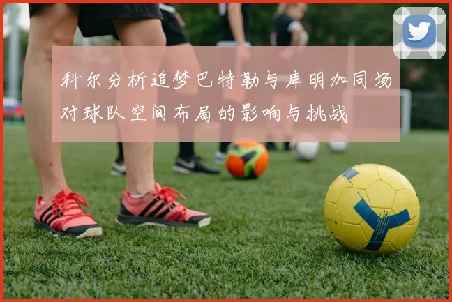 科尔分析追梦巴特勒与库明加同场对球队空间布局的影响与挑战