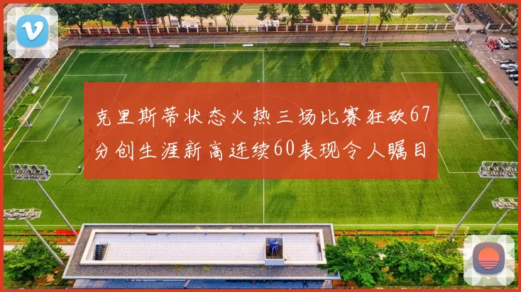 克里斯蒂状态火热三场比赛狂砍67分创生涯新高连续60表现令人瞩目