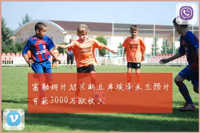 富勒姆计划买断丘库埃泽米兰预计可获3000万欧收入