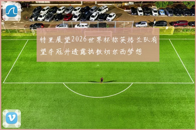 特里展望2026世界杯称英格兰队有望夺冠并透露执教切尔西梦想