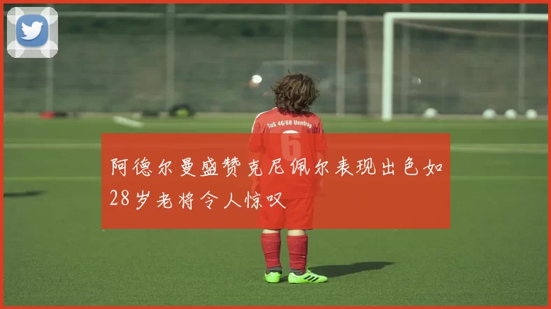 阿德尔曼盛赞克尼佩尔表现出色如28岁老将令人惊叹