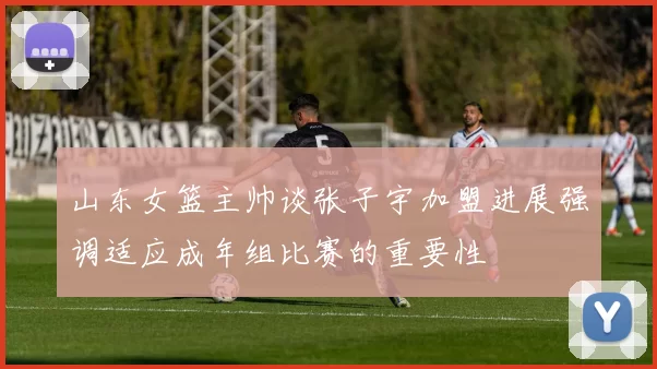 山东女篮主帅谈张子宇加盟进展强调适应成年组比赛的重要性